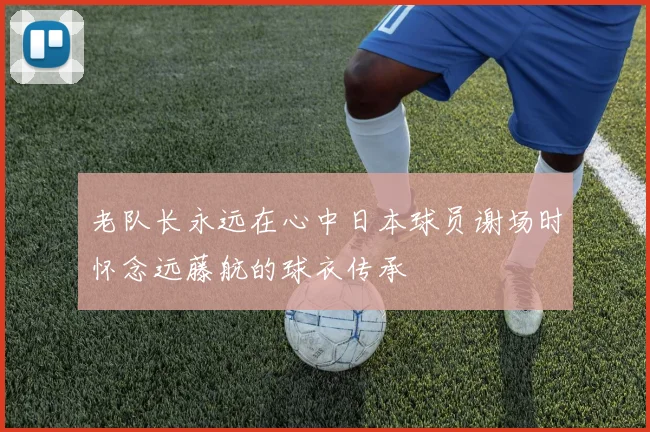 老队长永远在心中日本球员谢场时怀念远藤航的球衣传承