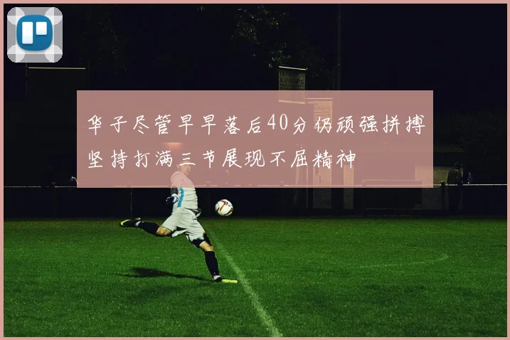 华子尽管早早落后40分仍顽强拼搏坚持打满三节展现不屈精神