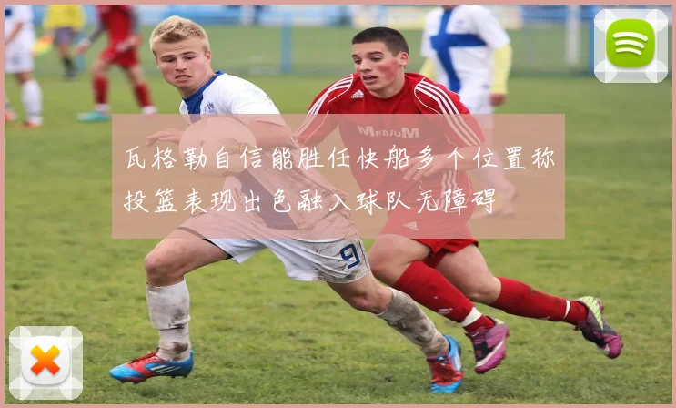 瓦格勒自信能胜任快船多个位置称投篮表现出色融入球队无障碍