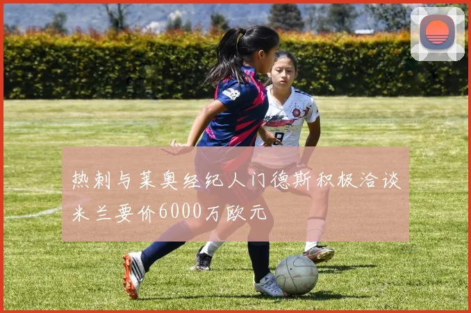 热刺与莱奥经纪人门德斯积极洽谈米兰要价6000万欧元