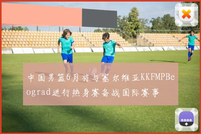中国男篮6月将与塞尔维亚KKFMPBeograd进行热身赛备战国际赛事