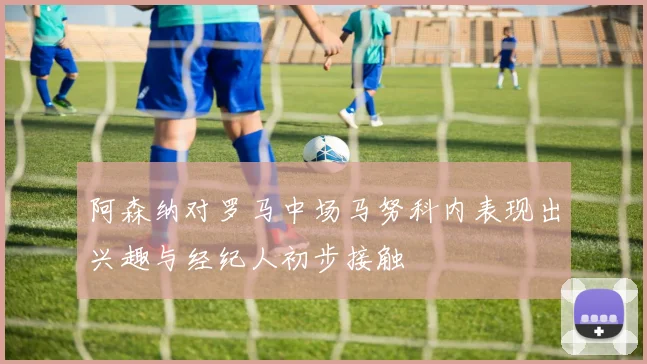 阿森纳对罗马中场马努科内表现出兴趣与经纪人初步接触