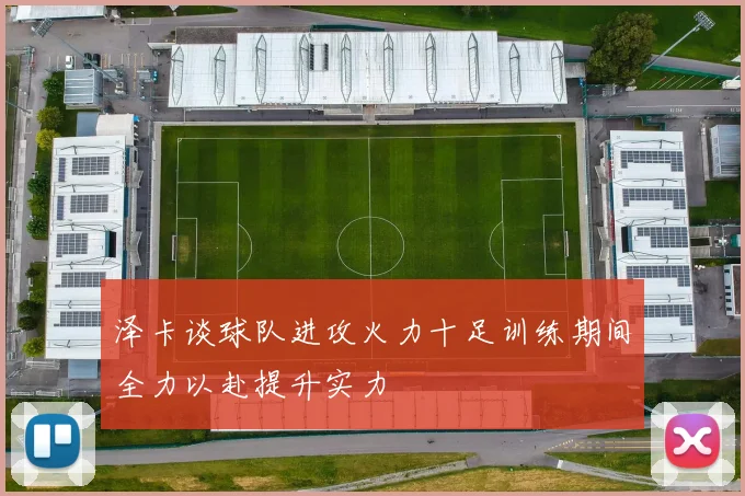 泽卡谈球队进攻火力十足训练期间全力以赴提升实力