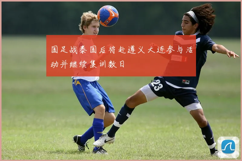 国足战泰国后将赴遵义大连参与活动并继续集训数日