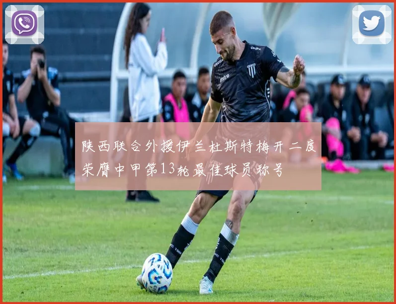 陕西联合外援伊兰杜斯特梅开二度荣膺中甲第13轮最佳球员称号