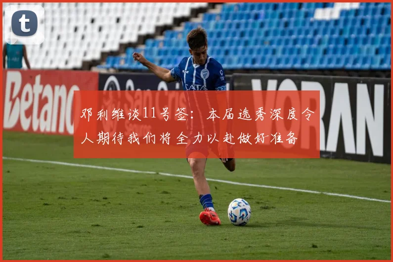 邓利维谈11号签：本届选秀深度令人期待我们将全力以赴做好准备