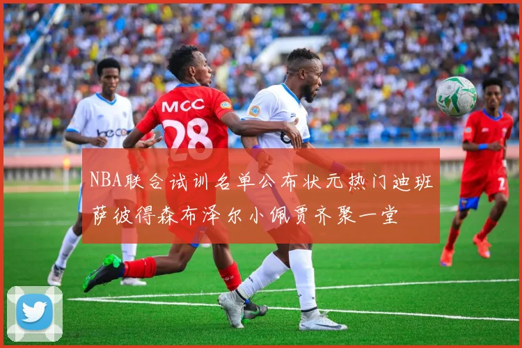NBA联合试训名单公布状元热门迪班萨彼得森布泽尔小佩贾齐聚一堂