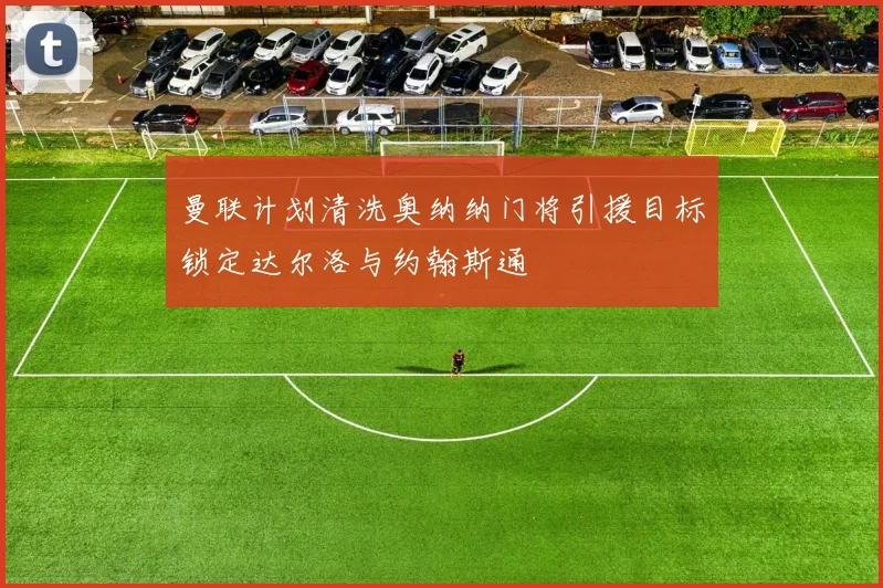 曼联计划清洗奥纳纳门将引援目标锁定达尔洛与约翰斯通