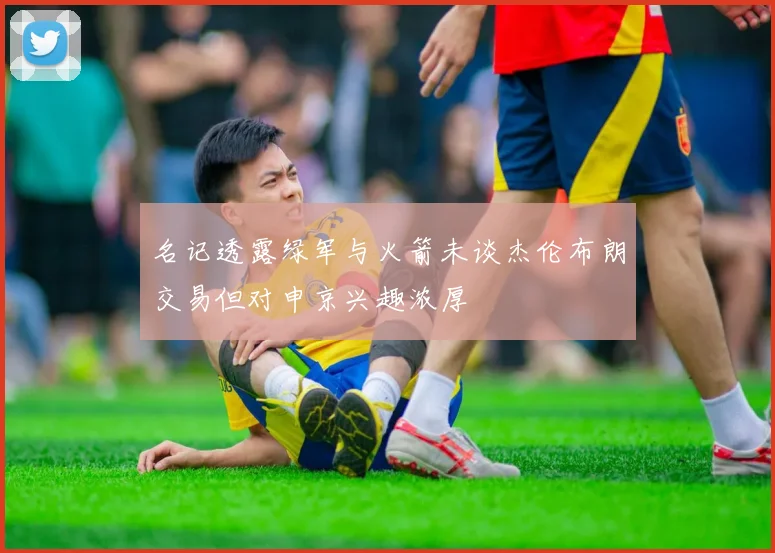 名记透露绿军与火箭未谈杰伦布朗交易但对申京兴趣浓厚
