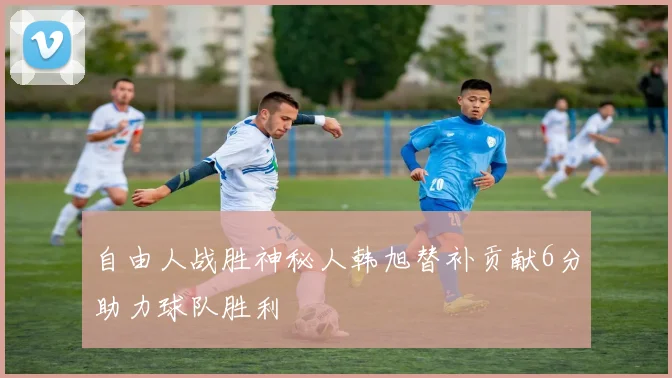 自由人战胜神秘人韩旭替补贡献6分助力球队胜利