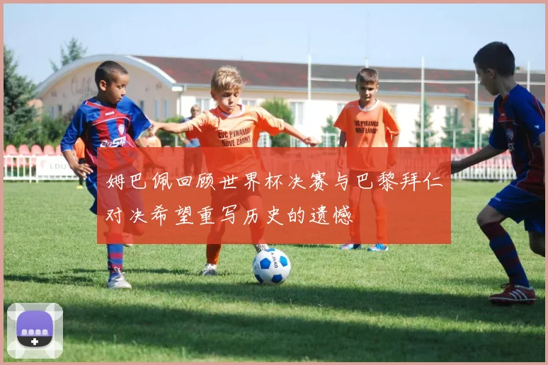 姆巴佩回顾世界杯决赛与巴黎拜仁对决希望重写历史的遗憾
