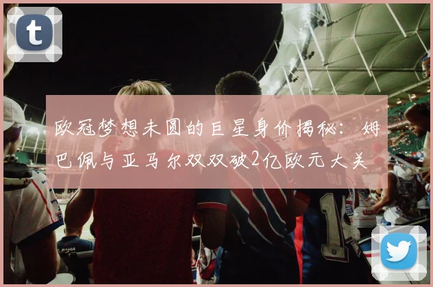欧冠梦想未圆的巨星身价揭秘：姆巴佩与亚马尔双双破2亿欧元大关