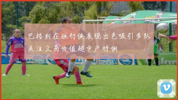 巴格利在独行侠表现出色吸引多队关注交易价值超中产特例