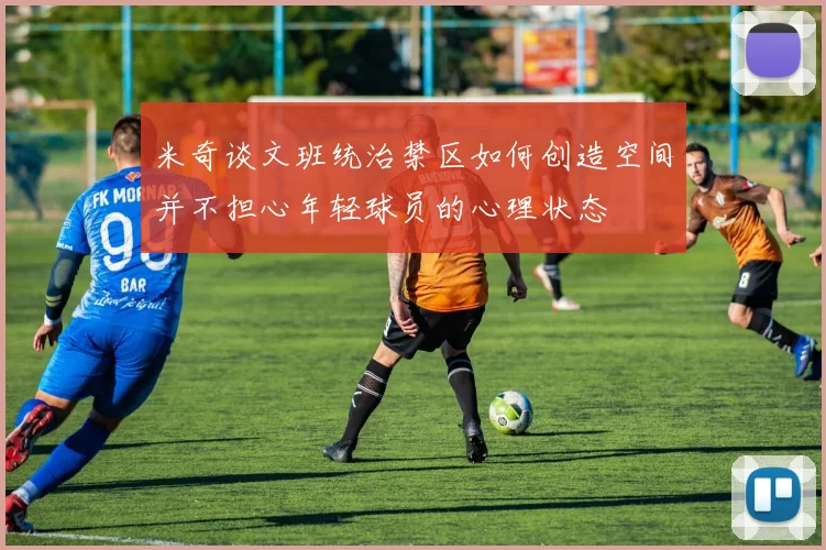 米奇谈文班统治禁区如何创造空间并不担心年轻球员的心理状态