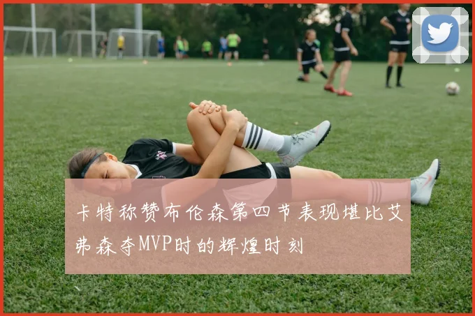 卡特称赞布伦森第四节表现堪比艾弗森夺MVP时的辉煌时刻