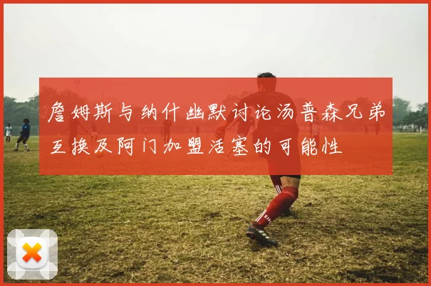 詹姆斯与纳什幽默讨论汤普森兄弟互换及阿门加盟活塞的可能性