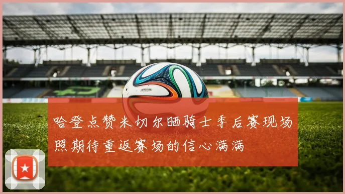 哈登点赞米切尔晒骑士季后赛现场照期待重返赛场的信心满满