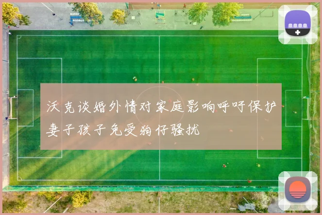 沃克谈婚外情对家庭影响呼吁保护妻子孩子免受狗仔骚扰