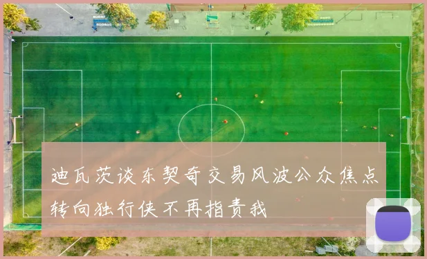 迪瓦茨谈东契奇交易风波公众焦点转向独行侠不再指责我