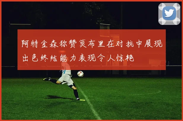 阿特金森称赞莫布里在对抗中展现出色终结能力表现令人惊艳